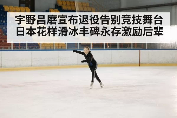 宇野昌磨宣布退役告别竞技舞台 日本花样滑冰丰碑永存激励后辈
