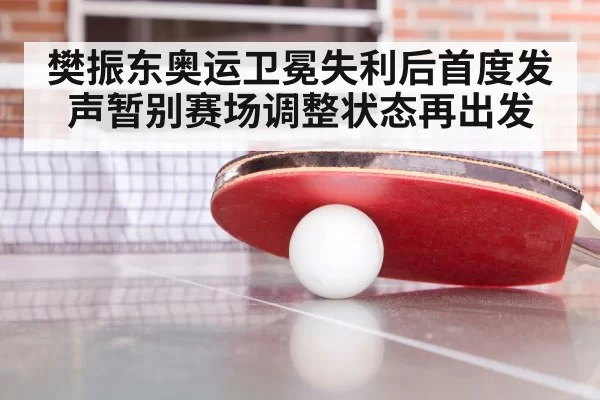 樊振东奥运卫冕失利后首度发声暂别赛场调整状态再出发